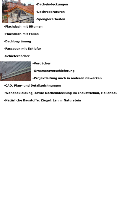 -Dacheindeckungen -Dachreparaturen -Spenglerarbeiten -Flachdach mit Bitumen -Flachdach mit Folien -Dachbegrünung -Fassaden mit Schiefer -Schieferdächer -Vordächer -Ornamentverschieferung -Projektleitung auch in anderen Gewerken -CAD, Plan- und Detailzeichnungen -Wandbekleidung, sowie Dacheindeckung im Industriebau, Hallenbau -Natürliche Baustoffe: Ziegel, Lehm, Naturstein